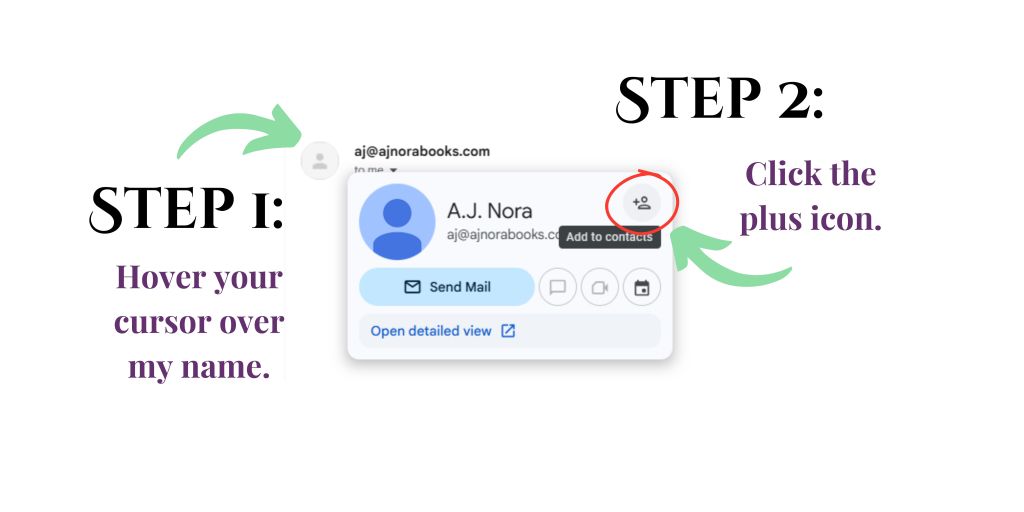 To add me to your contacts either manually add my email (aj@ajnorabooks.com) or go to your email provider and follow these two steps -- Step one: hover your cursor over my name. Step 2: click the plus icon.
